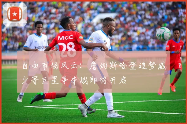 自由市场风云：詹姆斯哈登追梦威少等巨星争夺战即将开启