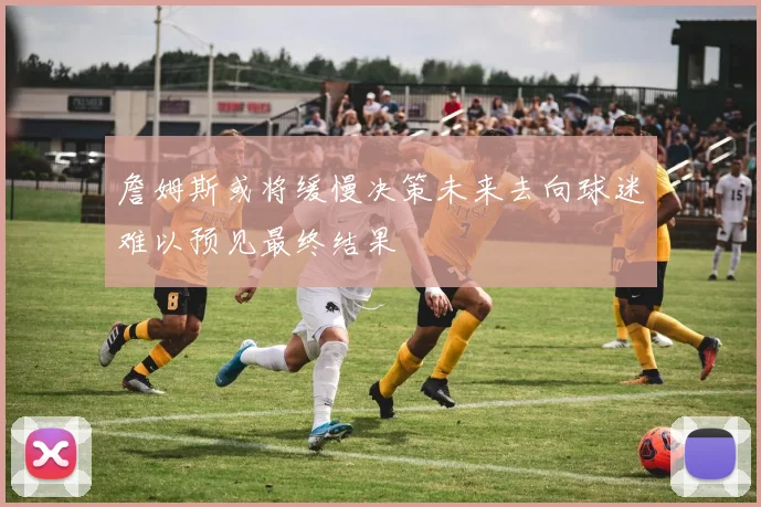 詹姆斯或将缓慢决策未来去向球迷难以预见最终结果