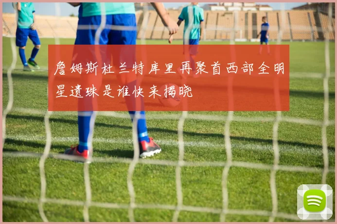 詹姆斯杜兰特库里再聚首西部全明星遗珠是谁快来揭晓