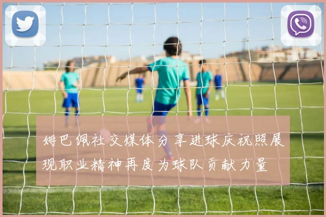 姆巴佩社交媒体分享进球庆祝照展现职业精神再度为球队贡献力量