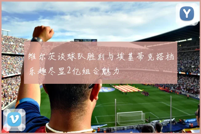维尔茨谈球队胜利与埃基蒂克搭档乐趣尽显2亿组合魅力