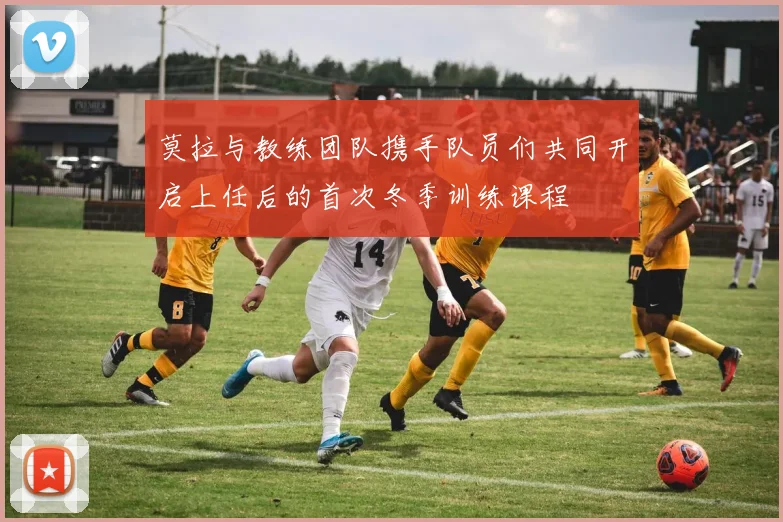 莫拉与教练团队携手队员们共同开启上任后的首次冬季训练课程