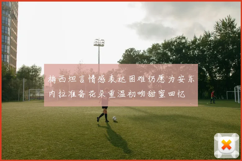 梅西坦言情感表达困难仍愿为安东内拉准备花朵重温初吻甜蜜回忆