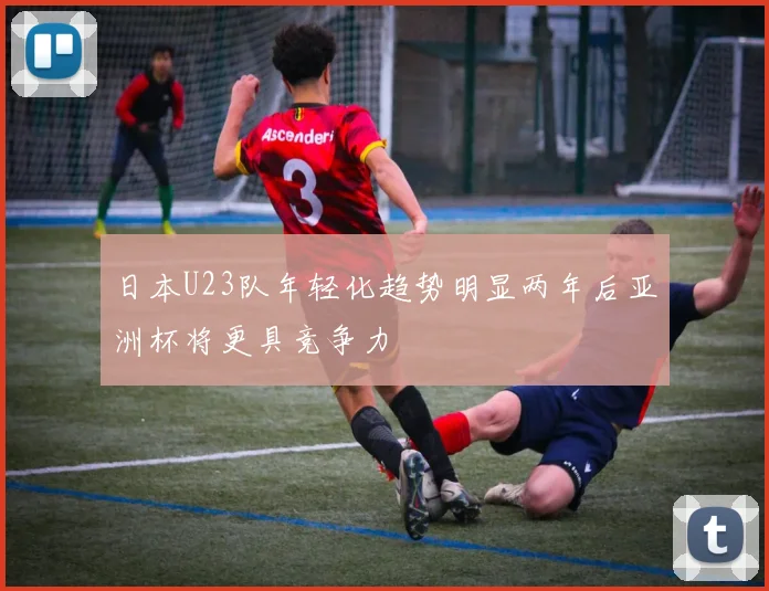 日本U23队年轻化趋势明显两年后亚洲杯将更具竞争力