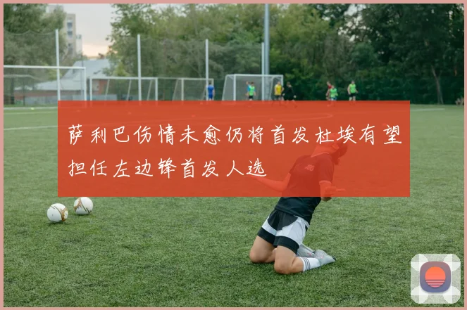 萨利巴伤情未愈仍将首发杜埃有望担任左边锋首发人选