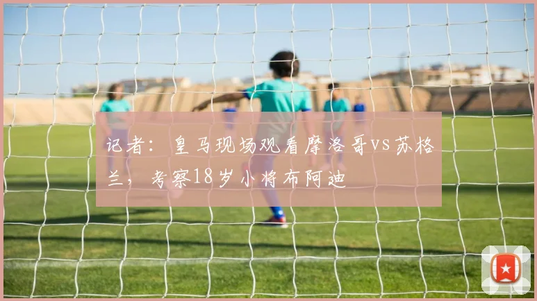 记者：皇马现场观看摩洛哥vs苏格兰，考察18岁小将布阿迪