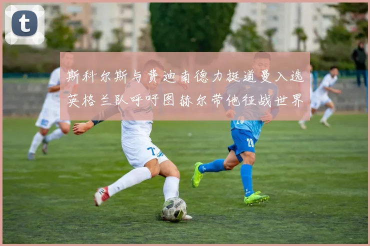 斯科尔斯与费迪南德力挺道曼入选英格兰队呼吁图赫尔带他征战世界杯