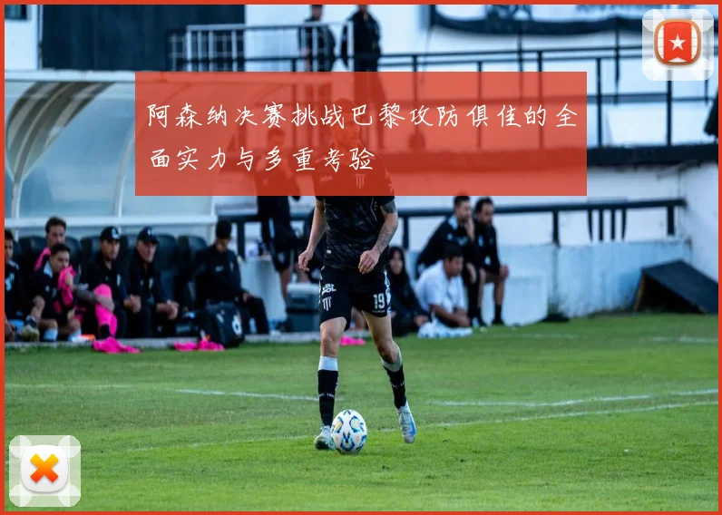 阿森纳决赛挑战巴黎攻防俱佳的全面实力与多重考验