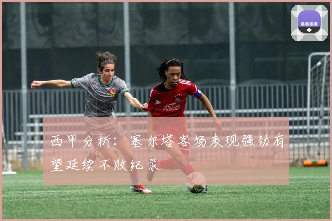 西甲分析：塞尔塔客场表现强劲有望延续不败纪录