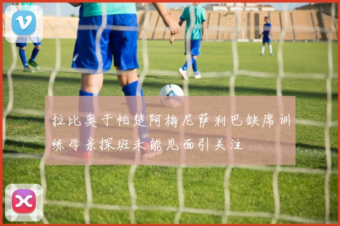 拉比奥于帕楚阿梅尼萨利巴缺席训练母亲探班未能见面引关注