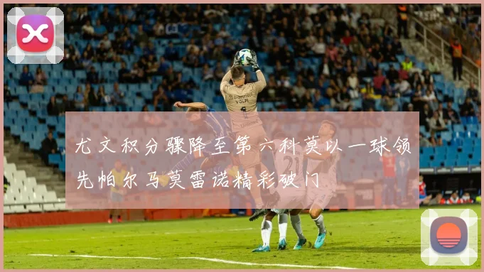 尤文积分骤降至第六科莫以一球领先帕尔马莫雷诺精彩破门