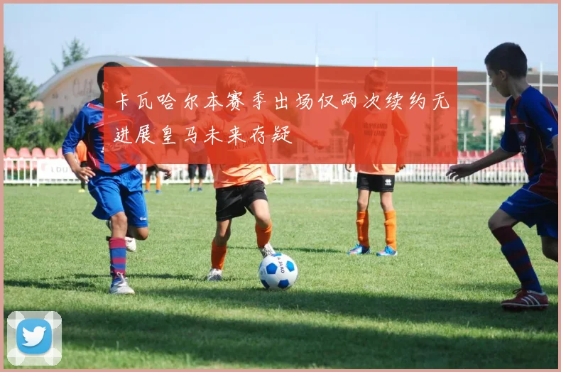 卡瓦哈尔本赛季出场仅两次续约无进展皇马未来存疑