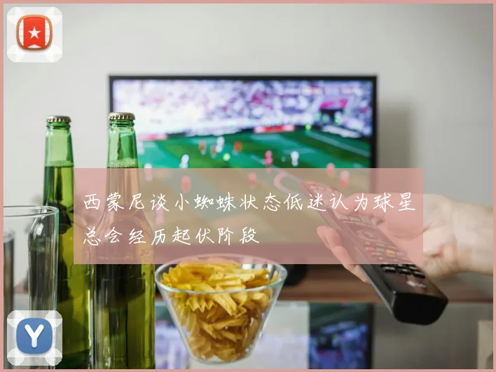 西蒙尼谈小蜘蛛状态低迷认为球星总会经历起伏阶段
