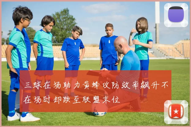 三球在场助力黄蜂攻防效率飙升不在场时却跌至联盟末位
