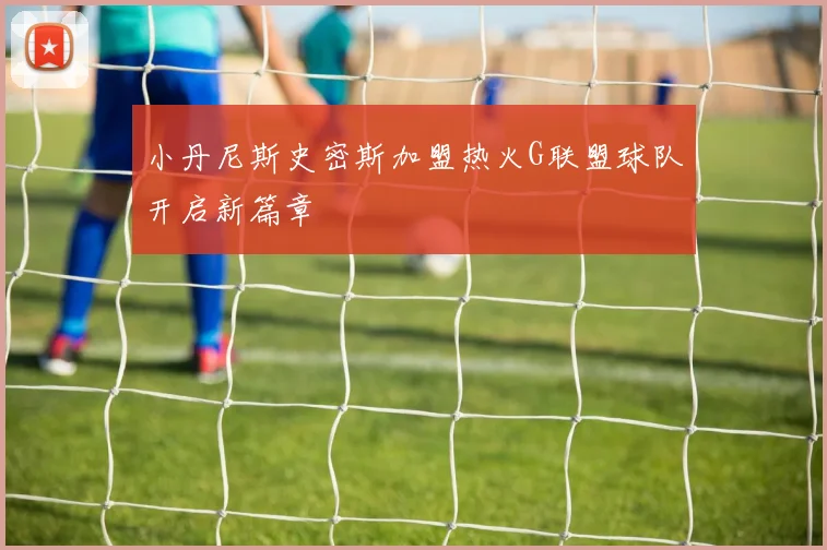 小丹尼斯史密斯加盟热火G联盟球队开启新篇章