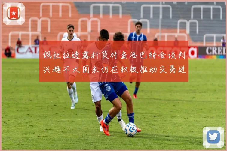 佩杜拉透露科莫对查洛巴转会谈判兴趣不大国米仍在积极推动交易进程