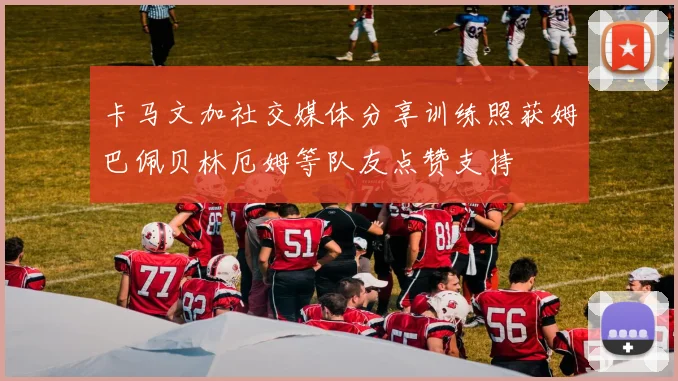 卡马文加社交媒体分享训练照获姆巴佩贝林厄姆等队友点赞支持