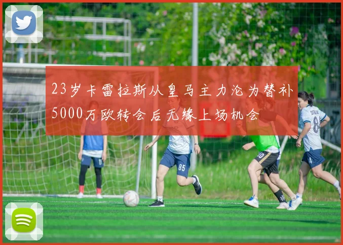 23岁卡雷拉斯从皇马主力沦为替补5000万欧转会后无缘上场机会