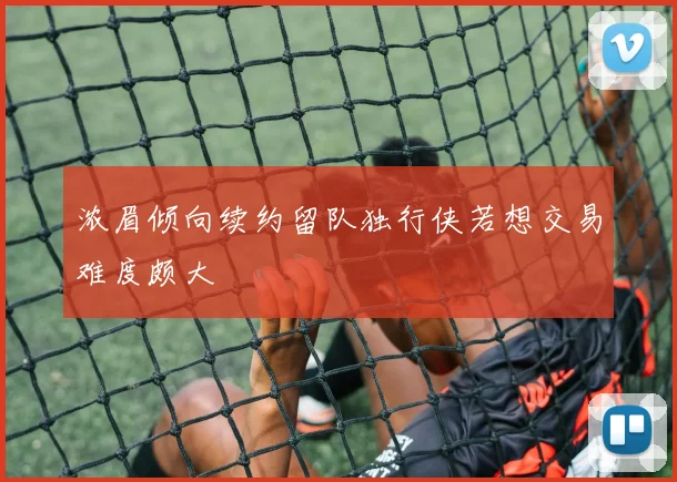 浓眉倾向续约留队独行侠若想交易难度颇大