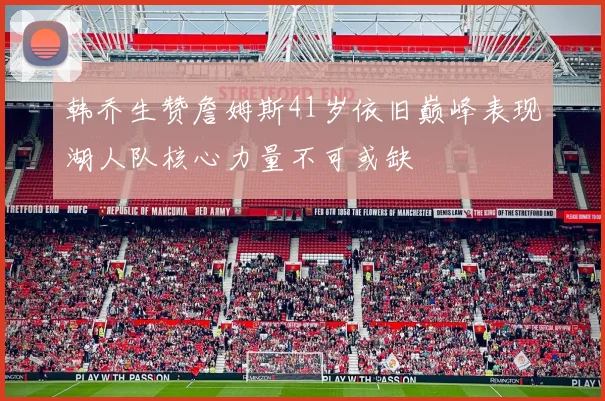 韩乔生赞詹姆斯41岁依旧巅峰表现湖人队核心力量不可或缺