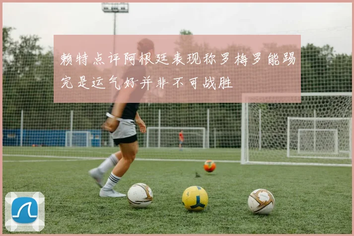 赖特点评阿根廷表现称罗梅罗能踢完是运气好并非不可战胜