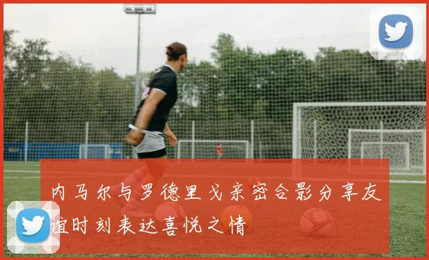 内马尔与罗德里戈亲密合影分享友谊时刻表达喜悦之情