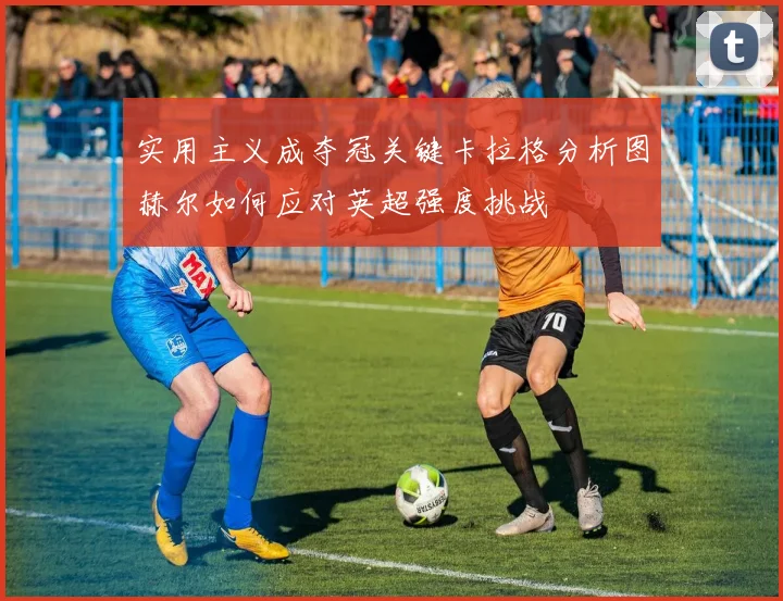 实用主义成夺冠关键卡拉格分析图赫尔如何应对英超强度挑战