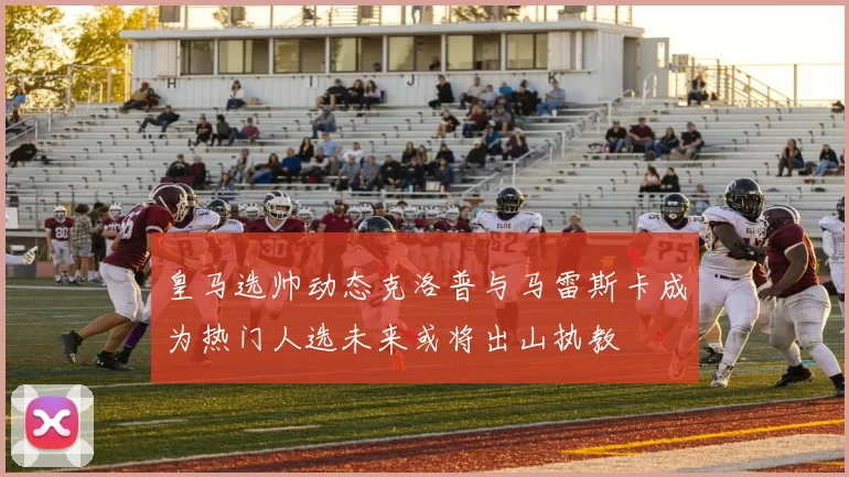 皇马选帅动态克洛普与马雷斯卡成为热门人选未来或将出山执教