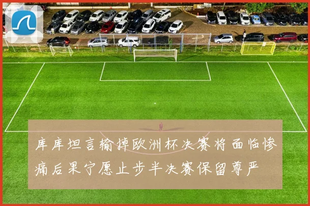 库库坦言输掉欧洲杯决赛将面临惨痛后果宁愿止步半决赛保留尊严